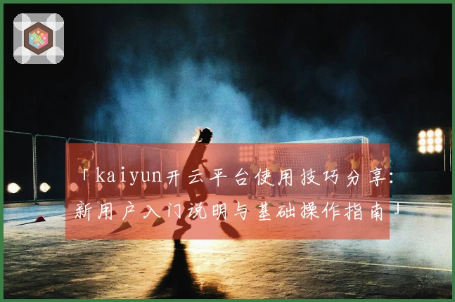 「kaiyun开云平台使用技巧分享：新用户入门说明与基础操作指南」